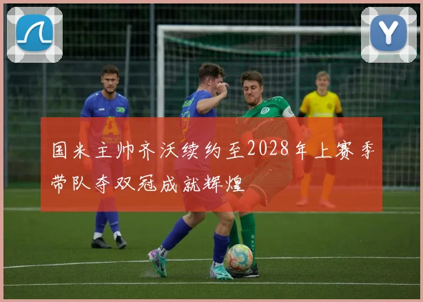 国米主帅齐沃续约至2028年上赛季带队夺双冠成就辉煌