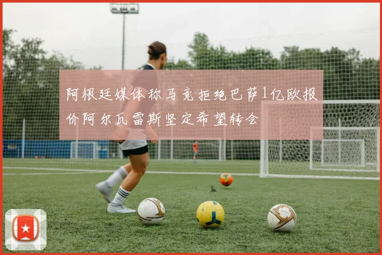 阿根廷媒体称马竞拒绝巴萨1亿欧报价阿尔瓦雷斯坚定希望转会