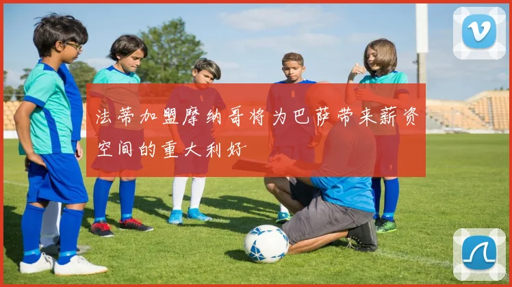 法蒂加盟摩纳哥将为巴萨带来薪资空间的重大利好