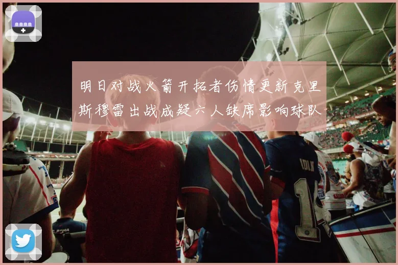 明日对战火箭开拓者伤情更新克里斯穆雷出战成疑六人缺席影响球队实力