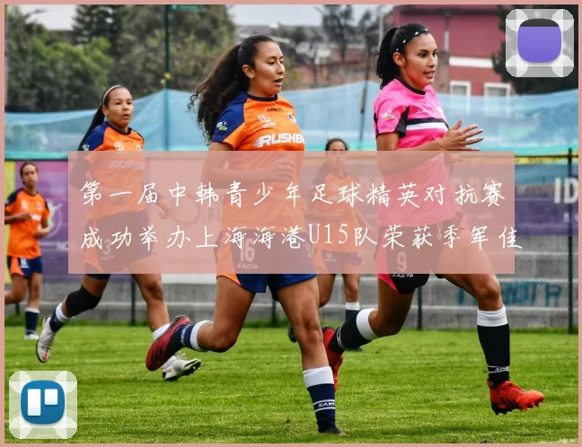 第一届中韩青少年足球精英对抗赛成功举办上海海港U15队荣获季军佳绩