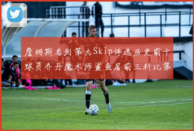 詹姆斯名列第九Skip评选历史前十球员乔丹魔术师鲨鱼居前三科比第七