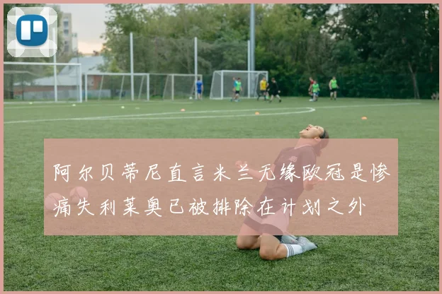 阿尔贝蒂尼直言米兰无缘欧冠是惨痛失利莱奥已被排除在计划之外