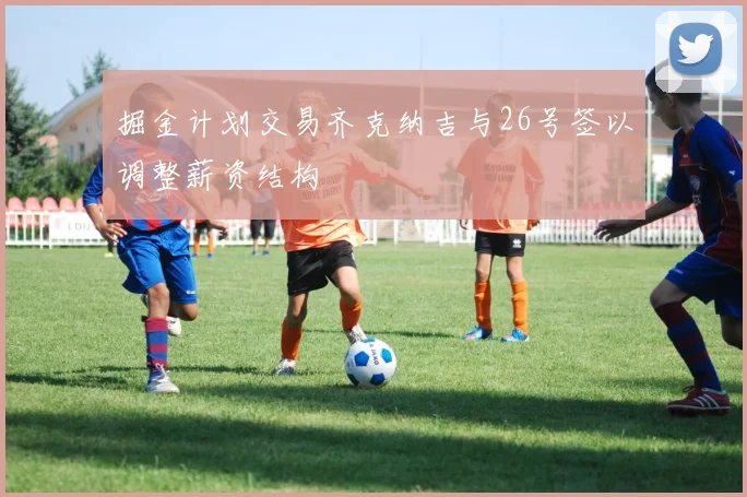 掘金计划交易齐克纳吉与26号签以调整薪资结构