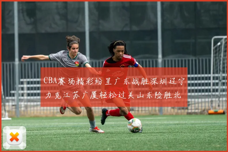 CBA赛场精彩纷呈广东战胜深圳辽宁力克江苏广厦轻松过关山东险胜北京