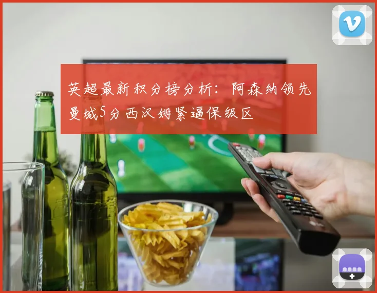 英超最新积分榜分析：阿森纳领先曼城5分西汉姆紧逼保级区