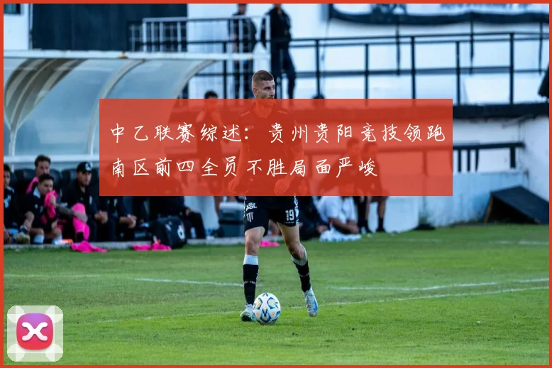 中乙联赛综述：贵州贵阳竞技领跑南区前四全员不胜局面严峻