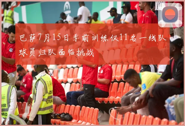 巴萨7月15日季前训练仅11名一线队球员归队面临挑战