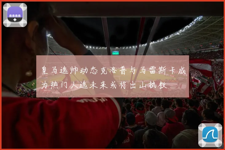 皇马选帅动态克洛普与马雷斯卡成为热门人选未来或将出山执教