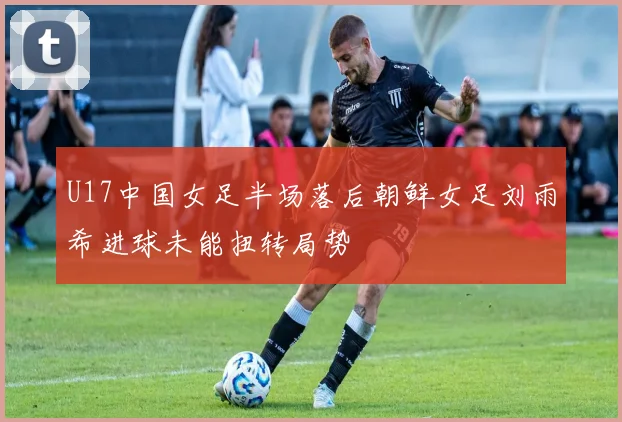 U17中国女足半场落后朝鲜女足刘雨希进球未能扭转局势