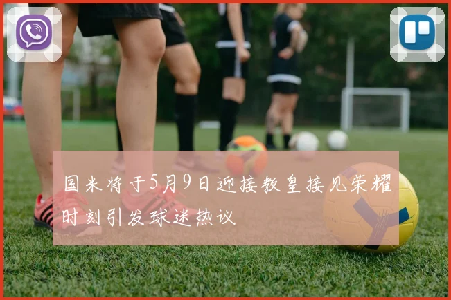 国米将于5月9日迎接教皇接见荣耀时刻引发球迷热议