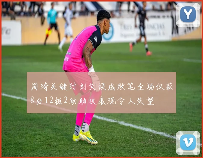 周琦关键时刻失误成败笔全场仅获8分12板2助助攻表现令人失望