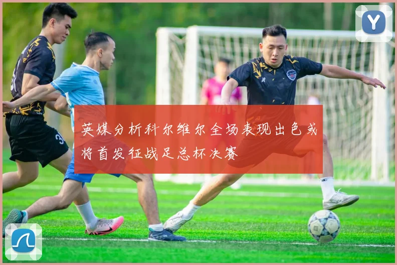 英媒分析科尔维尔全场表现出色或将首发征战足总杯决赛