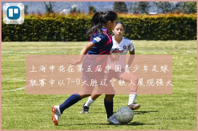 上海申花在第五届中国青少年足球联赛中以7-0大胜辽宁铁人展现强大实力