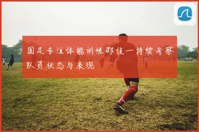 国足专注体能训练邵佳一持续考察队员状态与表现